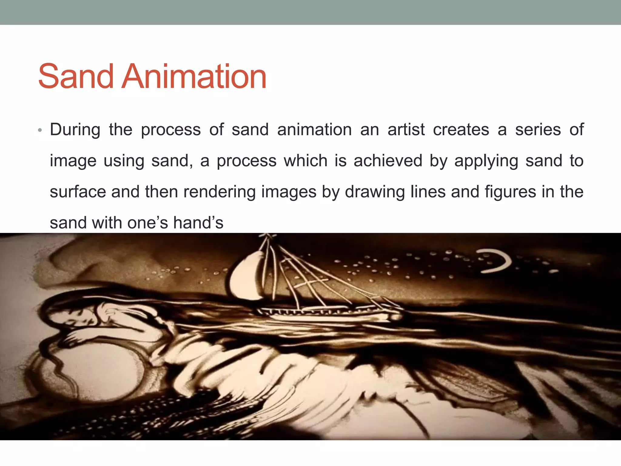 Sand Animation
• During the process of sand animation an artist creates a series of
image using sand, a process which is achieved by applying sand to
surface and then rendering images by drawing lines and figures in the
sand with one’s hand’s
