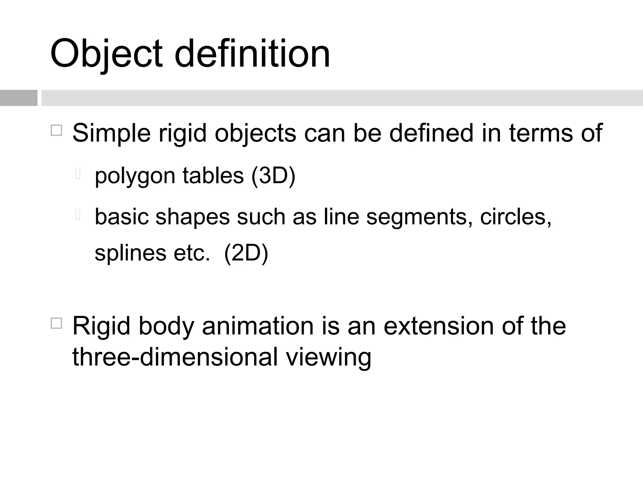 Object definition
 Simple rigid objects can be defined in terms of
 polygon tables (3D)
 basic shapes such as line segments, circles,
splines etc. (2D)
 Rigid body animation is an extension of the
three-dimensional viewing
 