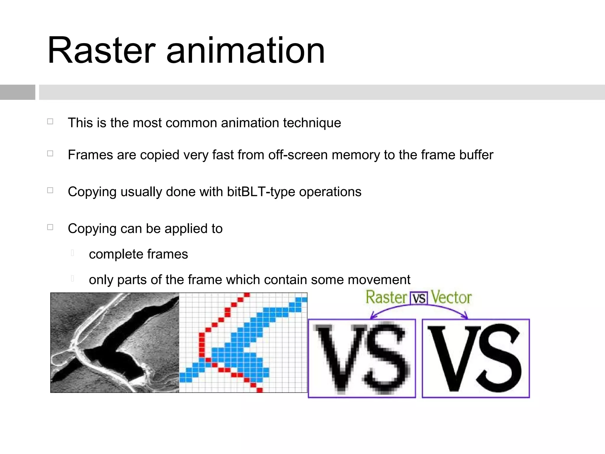 Raster animation
 This is the most common animation technique
 Frames are copied very fast from off-screen memory to the frame buffer
 Copying usually done with bitBLT-type operations
 Copying can be applied to
 complete frames
 only parts of the frame which contain some movement
 