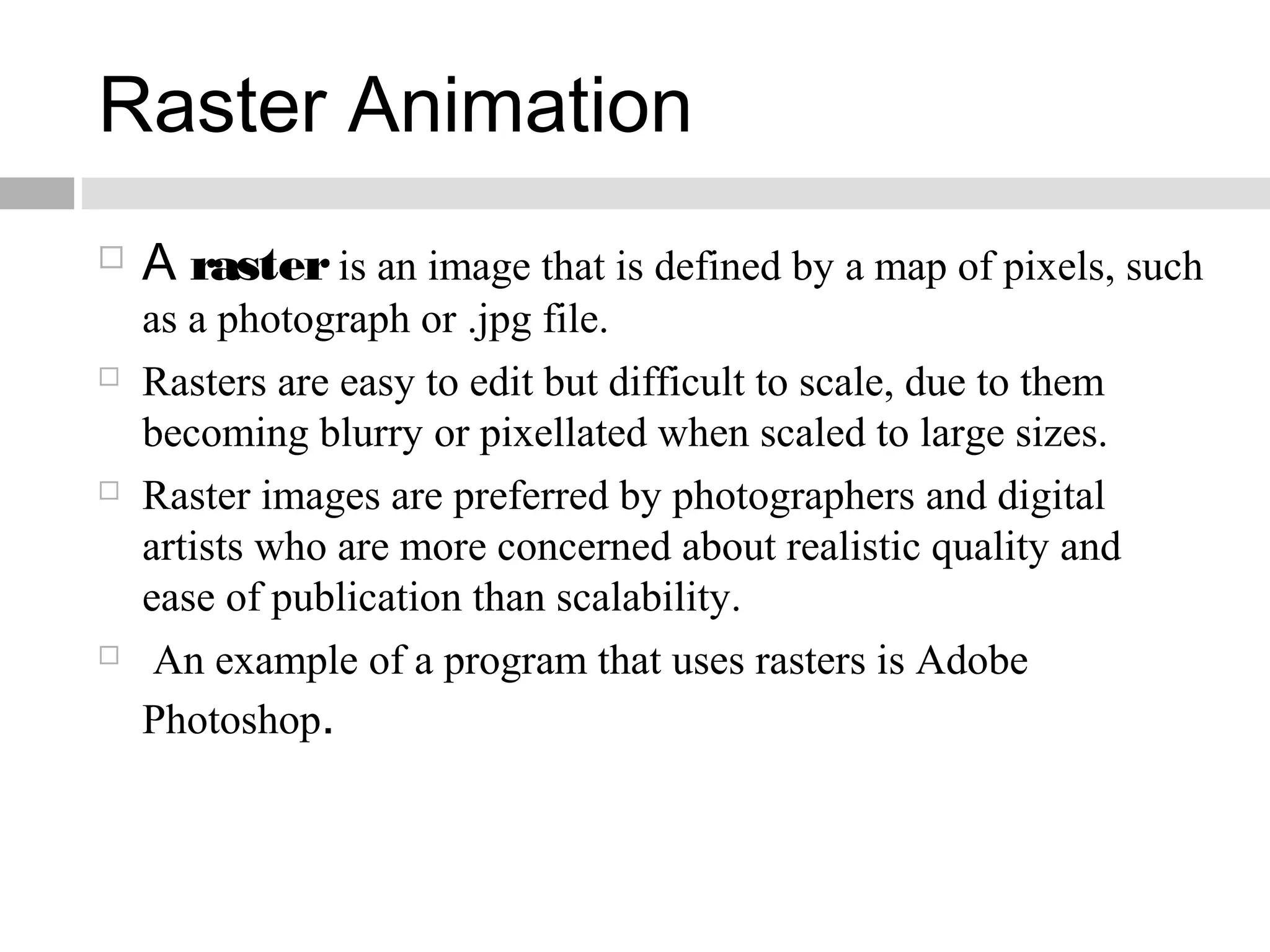 Raster Animation
 A rasteris an image that is defined by a map of pixels, such
as a photograph or .jpg file.
 Rasters are easy to edit but difficult to scale, due to them
becoming blurry or pixellated when scaled to large sizes.
 Raster images are preferred by photographers and digital
artists who are more concerned about realistic quality and
ease of publication than scalability.
 An example of a program that uses rasters is Adobe
Photoshop.
 
