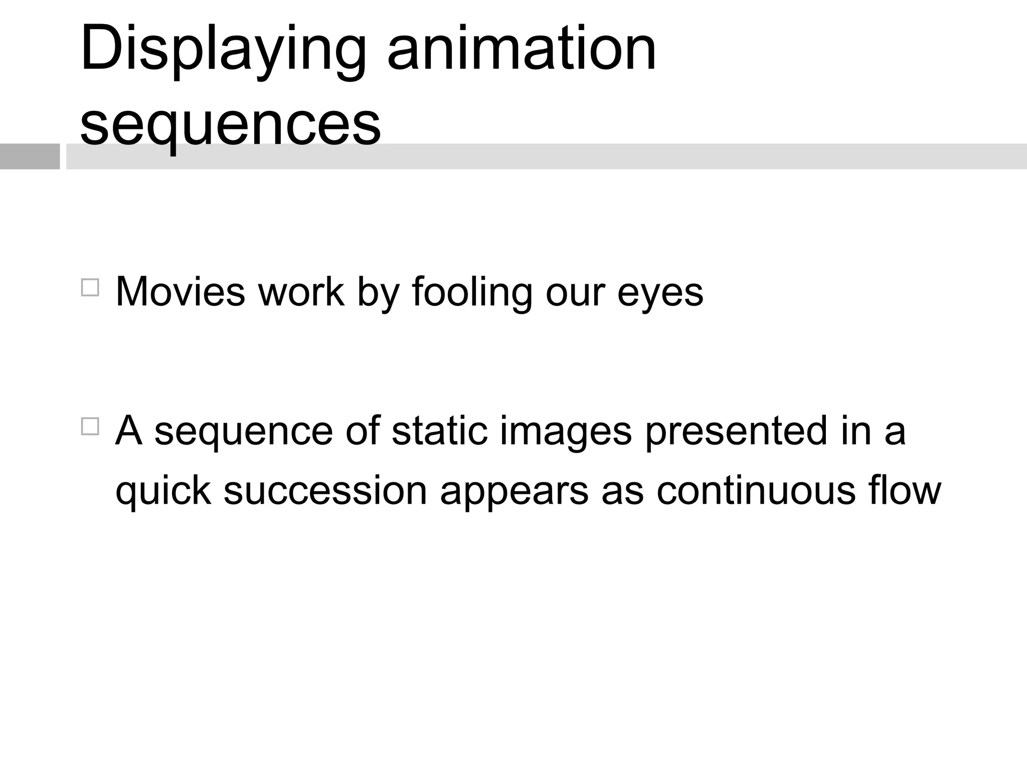 Displaying animation
sequences
 Movies work by fooling our eyes
 A sequence of static images presented in a
quick succession appears as continuous flow
 
