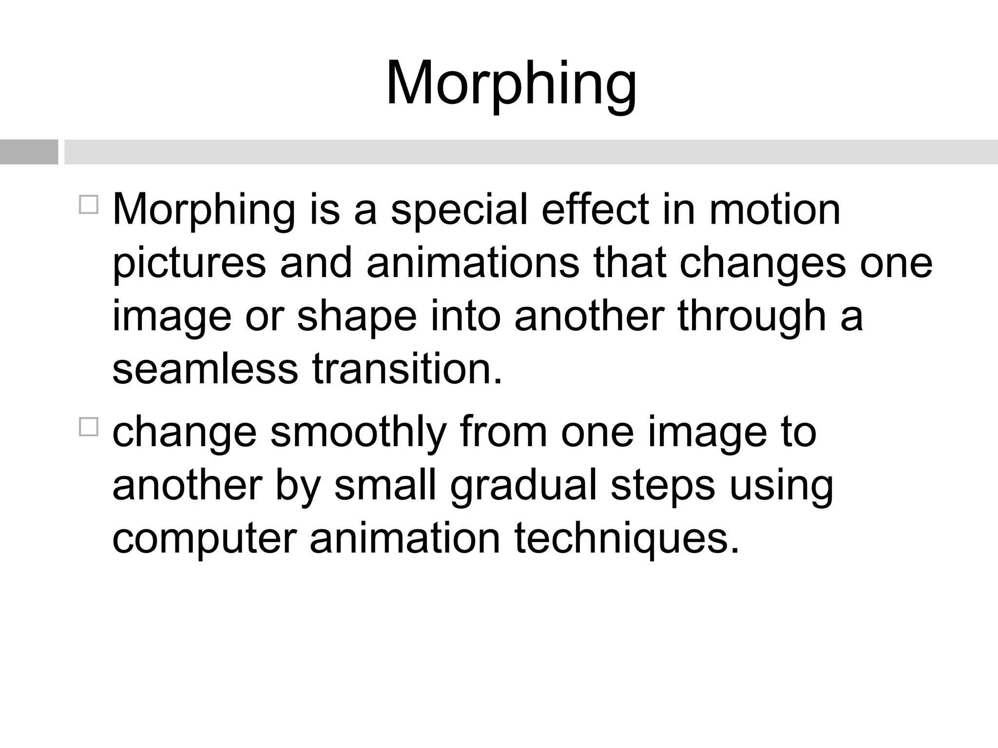 Morphing
 Morphing is a special effect in motion
pictures and animations that changes one
image or shape into another through a
seamless transition.
 change smoothly from one image to
another by small gradual steps using
computer animation techniques.
 
