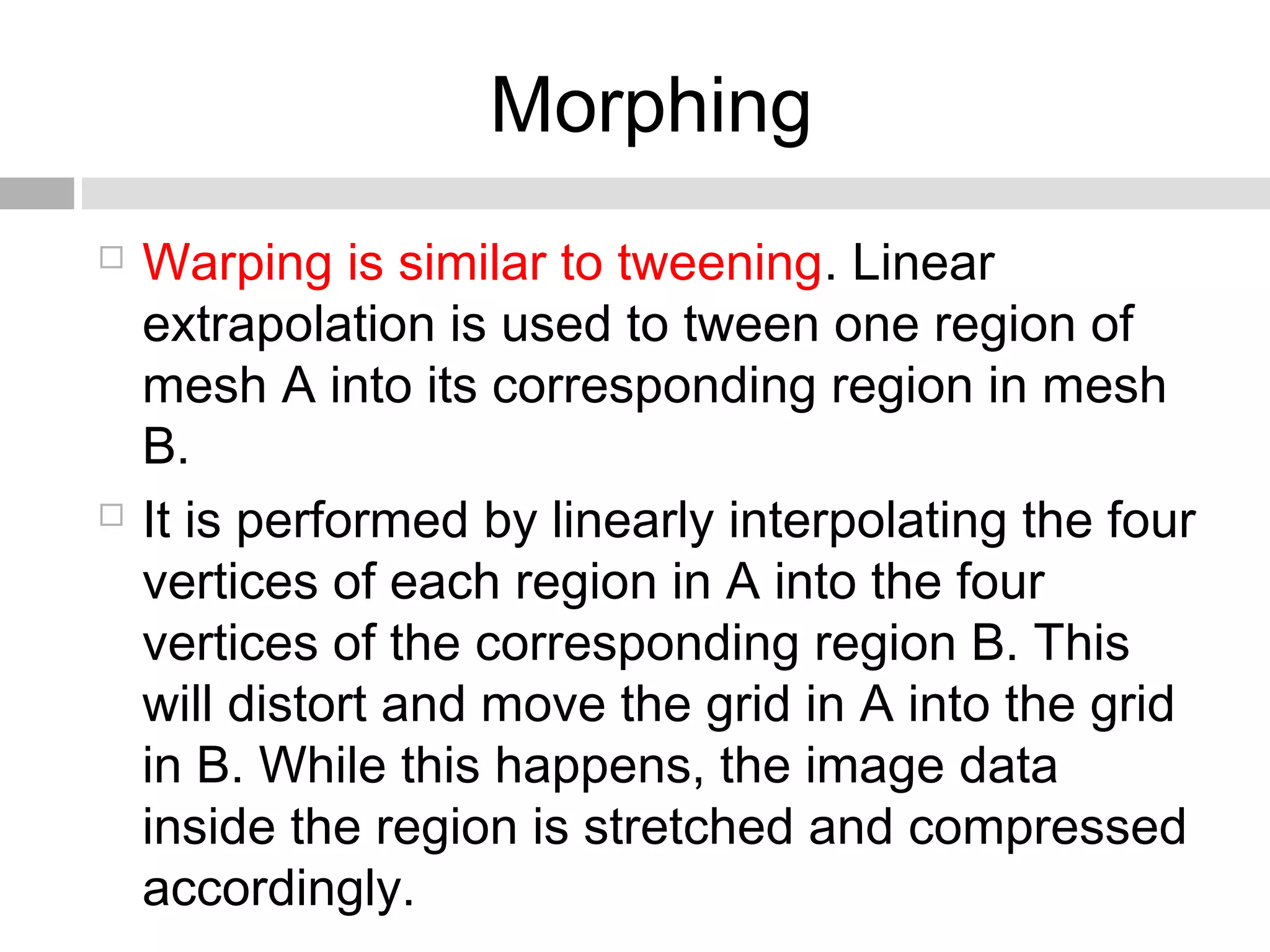 Morphing
 Warping is similar to tweening. Linear
extrapolation is used to tween one region of
mesh A into its corresponding region in mesh
B.
 It is performed by linearly interpolating the four
vertices of each region in A into the four
vertices of the corresponding region B. This
will distort and move the grid in A into the grid
in B. While this happens, the image data
inside the region is stretched and compressed
accordingly.
 