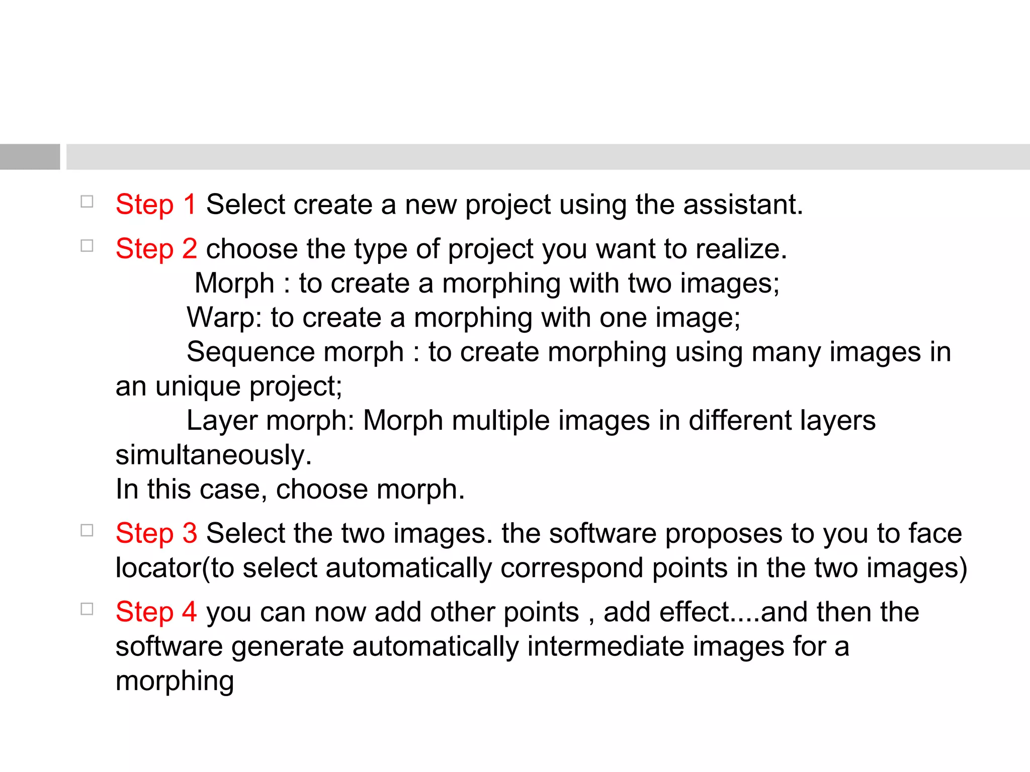  Step 1 Select create a new project using the assistant.
 Step 2 choose the type of project you want to realize.
          Morph : to create a morphing with two images;
         Warp: to create a morphing with one image;
         Sequence morph : to create morphing using many images in
an unique project;
         Layer morph: Morph multiple images in different layers
simultaneously.
In this case, choose morph.
 Step 3 Select the two images. the software proposes to you to face
locator(to select automatically correspond points in the two images)
 Step 4 you can now add other points , add effect....and then the
software generate automatically intermediate images for a
morphing
 