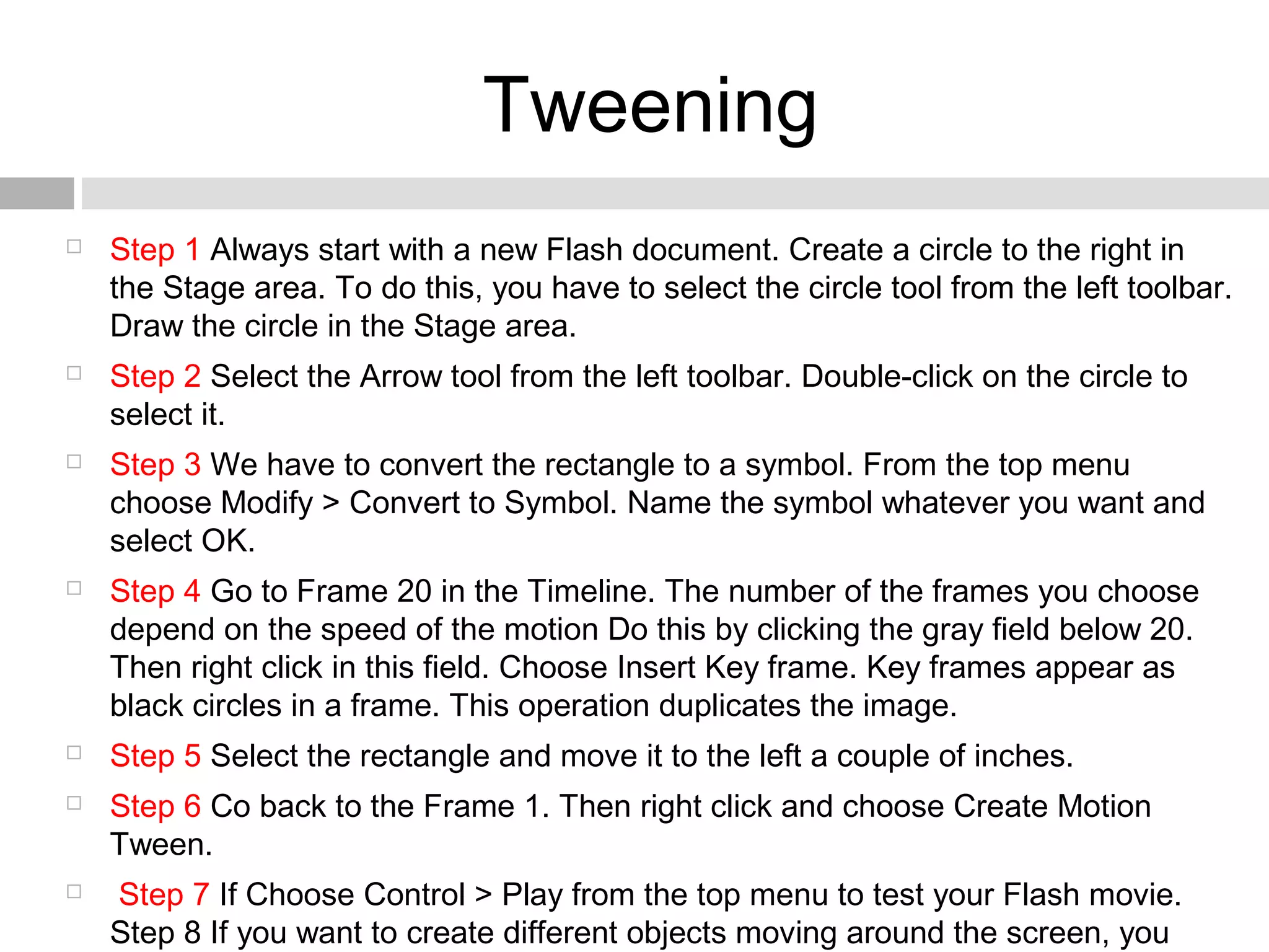 Tweening
 Step 1 Always start with a new Flash document. Create a circle to the right in
the Stage area. To do this, you have to select the circle tool from the left toolbar.
Draw the circle in the Stage area.
 Step 2 Select the Arrow tool from the left toolbar. Double-click on the circle to
select it.
 Step 3 We have to convert the rectangle to a symbol. From the top menu
choose Modify > Convert to Symbol. Name the symbol whatever you want and
select OK.
 Step 4 Go to Frame 20 in the Timeline. The number of the frames you choose
depend on the speed of the motion Do this by clicking the gray field below 20.
Then right click in this field. Choose Insert Key frame. Key frames appear as
black circles in a frame. This operation duplicates the image.
 Step 5 Select the rectangle and move it to the left a couple of inches.
 Step 6 Co back to the Frame 1. Then right click and choose Create Motion
Tween.
 Step 7 If Choose Control > Play from the top menu to test your Flash movie.
Step 8 If you want to create different objects moving around the screen, you
 