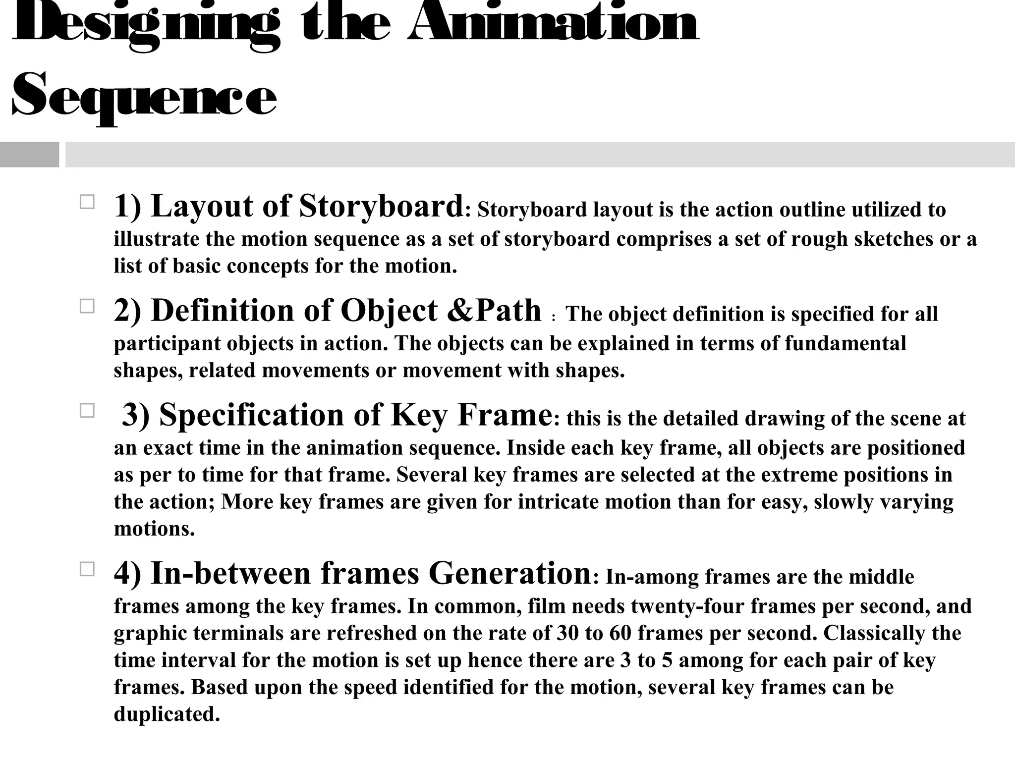Designing the Animation
Sequence
 1) Layout of Storyboard: Storyboard layout is the action outline utilized to
illustrate the motion sequence as a set of storyboard comprises a set of rough sketches or a
list of basic concepts for the motion.
 2) Definition of Object &Path : The object definition is specified for all
participant objects in action. The objects can be explained in terms of fundamental
shapes, related movements or movement with shapes.
 3) Specification of Key Frame: this is the detailed drawing of the scene at
an exact time in the animation sequence. Inside each key frame, all objects are positioned
as per to time for that frame. Several key frames are selected at the extreme positions in
the action; More key frames are given for intricate motion than for easy, slowly varying
motions.
 4) In-between frames Generation: In-among frames are the middle
frames among the key frames. In common, film needs twenty-four frames per second, and
graphic terminals are refreshed on the rate of 30 to 60 frames per second. Classically the
time interval for the motion is set up hence there are 3 to 5 among for each pair of key
frames. Based upon the speed identified for the motion, several key frames can be
duplicated.
 