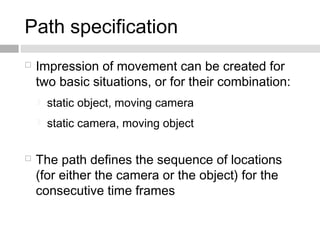 Path specification
 Impression of movement can be created for
two basic situations, or for their combination:
 static object, moving camera
 static camera, moving object
 The path defines the sequence of locations
(for either the camera or the object) for the
consecutive time frames
 