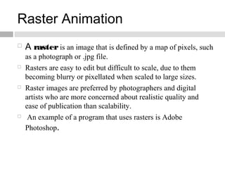 Raster Animation
 A rasteris an image that is defined by a map of pixels, such
as a photograph or .jpg file.
 Rasters are easy to edit but difficult to scale, due to them
becoming blurry or pixellated when scaled to large sizes.
 Raster images are preferred by photographers and digital
artists who are more concerned about realistic quality and
ease of publication than scalability.
 An example of a program that uses rasters is Adobe
Photoshop.
 