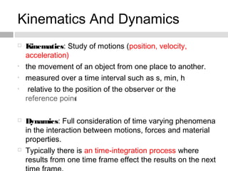 Kinematics And Dynamics
 Kinematics: Study of motions (position, velocity,
acceleration)
• the movement of an object from one place to another.
• measured over a time interval such as s, min, h
• relative to the position of the observer or the
reference point
 Dynamics: Full consideration of time varying phenomena
in the interaction between motions, forces and material
properties.
 Typically there is an time-integration process where
results from one time frame effect the results on the next
 