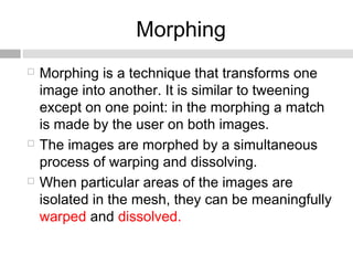 Morphing
 Morphing is a technique that transforms one
image into another. It is similar to tweening
except on one point: in the morphing a match
is made by the user on both images.
 The images are morphed by a simultaneous
process of warping and dissolving.
 When particular areas of the images are
isolated in the mesh, they can be meaningfully
warped and dissolved.
 