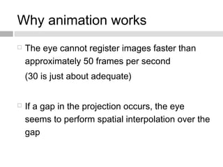 Why animation works
 The eye cannot register images faster than
approximately 50 frames per second
(30 is just about adequate)
 If a gap in the projection occurs, the eye
seems to perform spatial interpolation over the
gap
 