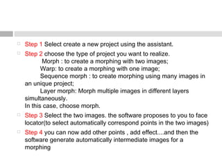  Step 1 Select create a new project using the assistant.
 Step 2 choose the type of project you want to realize.
          Morph : to create a morphing with two images;
         Warp: to create a morphing with one image;
         Sequence morph : to create morphing using many images in
an unique project;
         Layer morph: Morph multiple images in different layers
simultaneously.
In this case, choose morph.
 Step 3 Select the two images. the software proposes to you to face
locator(to select automatically correspond points in the two images)
 Step 4 you can now add other points , add effect....and then the
software generate automatically intermediate images for a
morphing
 