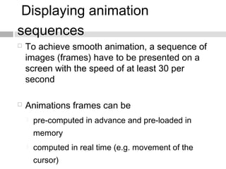 Displaying animation
sequences
 To achieve smooth animation, a sequence of
images (frames) have to be presented on a
screen with the speed of at least 30 per
second
 Animations frames can be
 pre-computed in advance and pre-loaded in
memory
 computed in real time (e.g. movement of the
cursor)
 