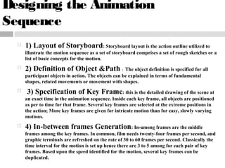 Designing the Animation
Sequence
 1) Layout of Storyboard: Storyboard layout is the action outline utilized to
illustrate the motion sequence as a set of storyboard comprises a set of rough sketches or a
list of basic concepts for the motion.
 2) Definition of Object &Path : The object definition is specified for all
participant objects in action. The objects can be explained in terms of fundamental
shapes, related movements or movement with shapes.
 3) Specification of Key Frame: this is the detailed drawing of the scene at
an exact time in the animation sequence. Inside each key frame, all objects are positioned
as per to time for that frame. Several key frames are selected at the extreme positions in
the action; More key frames are given for intricate motion than for easy, slowly varying
motions.
 4) In-between frames Generation: In-among frames are the middle
frames among the key frames. In common, film needs twenty-four frames per second, and
graphic terminals are refreshed on the rate of 30 to 60 frames per second. Classically the
time interval for the motion is set up hence there are 3 to 5 among for each pair of key
frames. Based upon the speed identified for the motion, several key frames can be
duplicated.
 