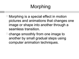 Morphing
 Morphing is a special effect in motion
pictures and animations that changes one
image or shape into another through a
seamless transition.
 change smoothly from one image to
another by small gradual steps using
computer animation techniques.
 