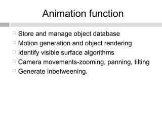 Animation function
 Store and manage object database
 Motion generation and object rendering
 Identify visible surface algorithms
 Camera movements-zooming, panning, tilting
 Generate inbetweening.
 