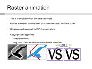Raster animation
 This is the most common animation technique
 Frames are copied very fast from off-screen memory to the frame buffer
 Copying usually done with bitBLT-type operations
 Copying can be applied to
 complete frames
 only parts of the frame which contain some movement
 