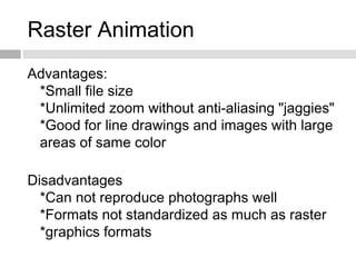 Raster Animation
Advantages:
*Small file size
*Unlimited zoom without anti-aliasing "jaggies"
*Good for line drawings and images with large
areas of same color
Disadvantages
*Can not reproduce photographs well
*Formats not standardized as much as raster
*graphics formats
 