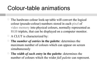 Colour-table animations
 The hardware colour look-up table will convert the logical
colour (pseudo-colour) numbers stored in each pixel of
video memory into physical colours, normally represented as
RGB triplets, that can be displayed on a computer monitor.
 A CLUT is characterized by:
 The number of entries in the palette: determines the
maximum number of colours which can appear on screen
simultaneously
 The width of each entry in the palette: determines the
number of colours which the wider full palette can represent.
 