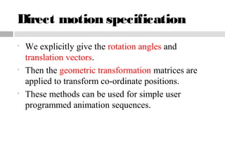 Direct motion specification
• We explicitly give the rotation angles and
translation vectors.
• Then the geometric transformation matrices are
applied to transform co-ordinate positions.
• These methods can be used for simple user
programmed animation sequences.
 