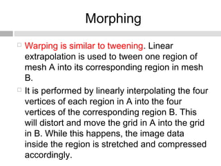 Morphing
 Warping is similar to tweening. Linear
extrapolation is used to tween one region of
mesh A into its corresponding region in mesh
B.
 It is performed by linearly interpolating the four
vertices of each region in A into the four
vertices of the corresponding region B. This
will distort and move the grid in A into the grid
in B. While this happens, the image data
inside the region is stretched and compressed
accordingly.
 