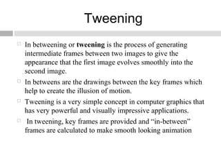 Tweening
 In betweening or tweening is the process of generating
intermediate frames between two images to give the
appearance that the first image evolves smoothly into the
second image.
 In betweens are the drawings between the key frames which
help to create the illusion of motion.
 Tweening is a very simple concept in computer graphics that
has very powerful and visually impressive applications.
 In tweening, key frames are provided and “in-between”
frames are calculated to make smooth looking animation
 