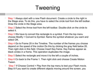 Tweening
 Step 1 Always start with a new Flash document. Create a circle to the right in
the Stage area. To do this, you have to select the circle tool from the left toolbar.
Draw the circle in the Stage area.
 Step 2 Select the Arrow tool from the left toolbar. Double-click on the circle to
select it.
 Step 3 We have to convert the rectangle to a symbol. From the top menu
choose Modify > Convert to Symbol. Name the symbol whatever you want and
select OK.
 Step 4 Go to Frame 20 in the Timeline. The number of the frames you choose
depend on the speed of the motion Do this by clicking the gray field below 20.
Then right click in this field. Choose Insert Key frame. Key frames appear as
black circles in a frame. This operation duplicates the image.
 Step 5 Select the rectangle and move it to the left a couple of inches.
 Step 6 Co back to the Frame 1. Then right click and choose Create Motion
Tween.
 Step 7 If Choose Control > Play from the top menu to test your Flash movie.
Step 8 If you want to create different objects moving around the screen, you
 