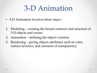 3-D Animation
• 3-D Animation involves three steps:-
1. Modeling – creating the broad contours and structure of
3-D objects and scenes
2. Animation – defining the object’s motion
3. Rendering – giving objects attributes such as color,
surface textures, and amounts of transparency
 