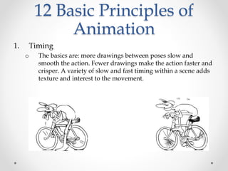 12 Basic Principles of
Animation
1. Timing
o The basics are: more drawings between poses slow and
smooth the action. Fewer drawings make the action faster and
crisper. A variety of slow and fast timing within a scene adds
texture and interest to the movement.
 