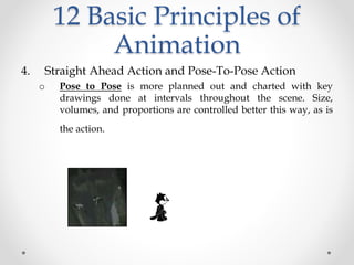 12 Basic Principles of
Animation
4. Straight Ahead Action and Pose-To-Pose Action
o Pose to Pose is more planned out and charted with key
drawings done at intervals throughout the scene. Size,
volumes, and proportions are controlled better this way, as is
the action.
 