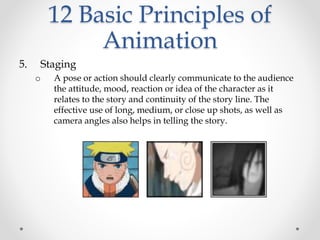 12 Basic Principles of
Animation
5. Staging
o A pose or action should clearly communicate to the audience
the attitude, mood, reaction or idea of the character as it
relates to the story and continuity of the story line. The
effective use of long, medium, or close up shots, as well as
camera angles also helps in telling the story.
 