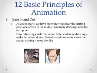 12 Basic Principles of
Animation
8. Ease In and Out
o As action starts, we have more drawings near the starting
pose, one or two in the middle, and more drawings near the
next pose.
o Fewer drawings make the action faster and more drawings
make the action slower. Slow-ins and slow-outs soften the
action, making it more life-like
 