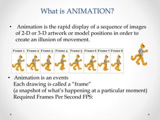 What is ANIMATION?
• Animation is the rapid display of a sequence of images
of 2-D or 3-D artwork or model positions in order to
create an illusion of movement.
• Animation is an events
Each drawing is called a “frame”
(a snapshot of what’s happening at a particular moment)
Required Frames Per Second FPS:
 