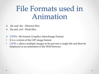 File Formats used in
Animation
 .dir and .dcr - Director files.
 .fla and .swf - Flash files.
 GIF89a file format: Graphics Interchange Format
• It is a version of the GIF image format.
• GIF89 a allows multiple images to be put into a single file and then be
displayed as an animation in the Web browser.
 