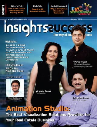 Cover Page
The way of business solutions
www.insightssuccess.in August 2016
Why is Animation a
Necessity for
Businesses?
Chalk Talk
Growth of 3D
Animation in India
Live In the “Seven
Dimensional-7D”
Fantasy World
Editor’s Pick Market Dashboard
Virangini Kamat
Co-founder
The Best Visualization Solutions Provider for
Your Real Estate Business
The Best Visualization Solutions Provider for
Your Real Estate Business
Animation Studio:Animation Studio:
Paras Trivedi
Creative Director
& Managing Partner
Balkrishna Kamat
CEO & Founder
Balkrishna Kamat
CEO & Founder
CEOOFTHEMONTHCEOOFTHEMONTH
Nikhil Doddamane
Clickcode Media
CXOStandpointCXOStandpoint
Creating a Unique
Entrepreneurship
Ecosystem Around Alumni
to Grow Innovation and
Entrepreneurship
in our Institutes and
Corporates
Creating a Unique
Entrepreneurship
Ecosystem Around Alumni
to Grow Innovation and
Entrepreneurship
in our Institutes and
Corporates
RFID - The
Next Big Thing
RFID - The
Next Big Thing
HighlightsHighlights
 