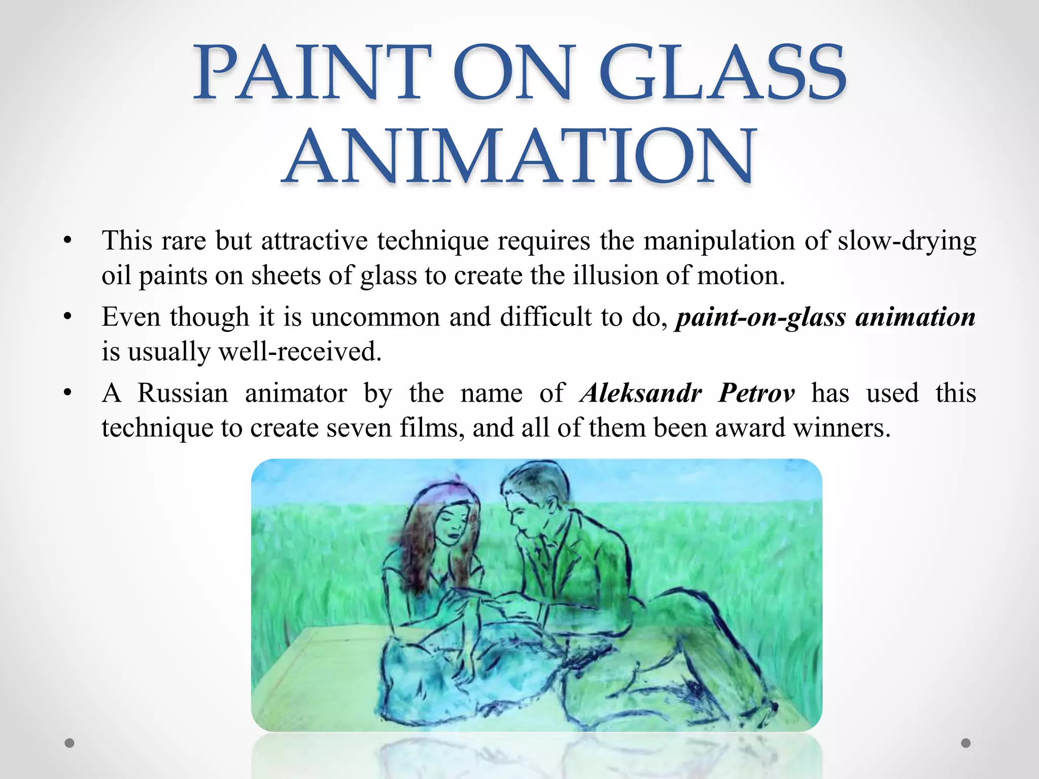 PAINT ON GLASS
ANIMATION
• This rare but attractive technique requires the manipulation of slow-drying
oil paints on sheets of glass to create the illusion of motion.
• Even though it is uncommon and difficult to do, paint-on-glass animation
is usually well-received.
• A Russian animator by the name of Aleksandr Petrov has used this
technique to create seven films, and all of them been award winners.
 