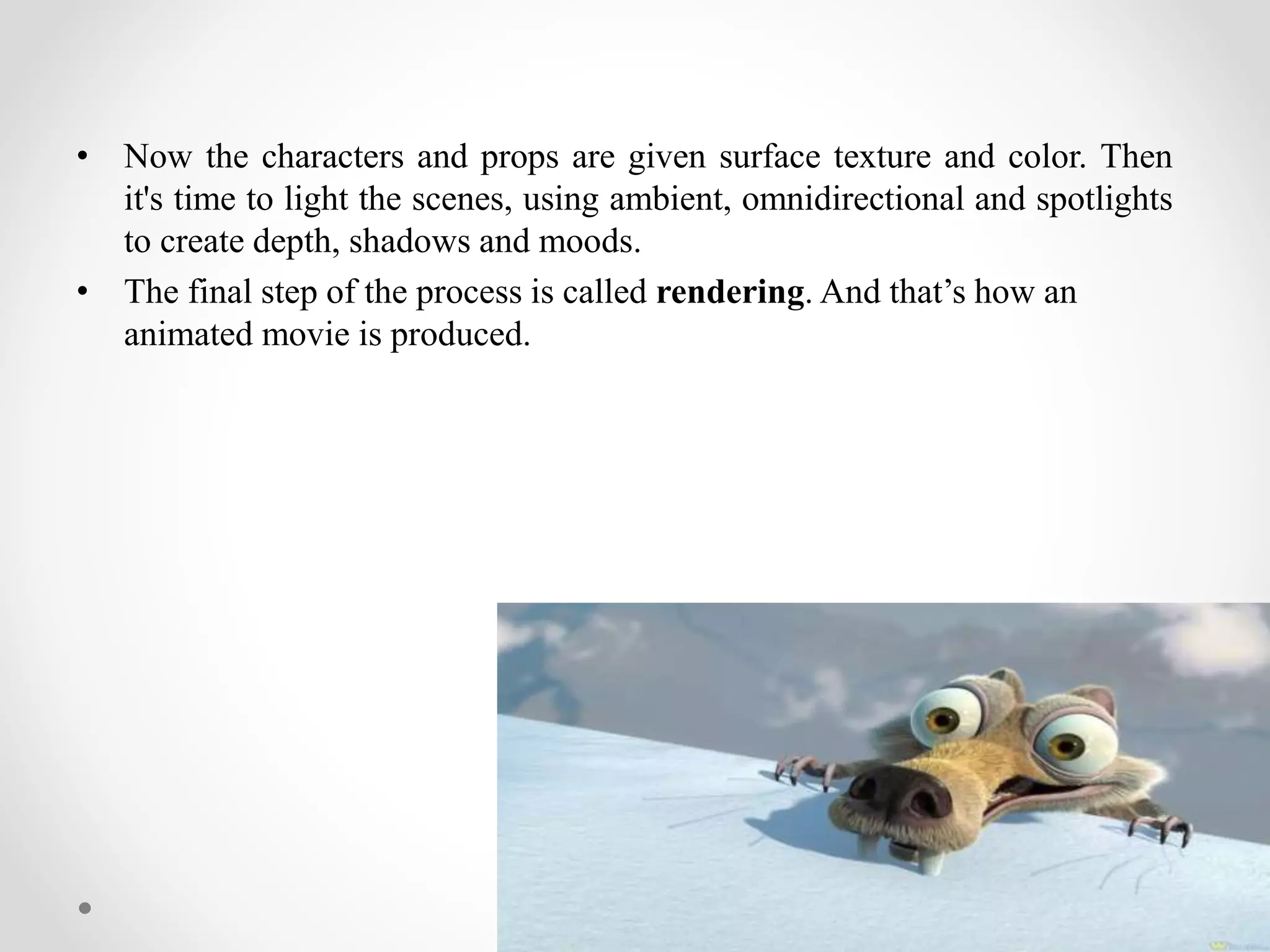 • Now the characters and props are given surface texture and color. Then
it's time to light the scenes, using ambient, omnidirectional and spotlights
to create depth, shadows and moods.
• The final step of the process is called rendering. And that’s how an
animated movie is produced.
 