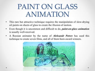 PAINT ON GLASS
ANIMATION
• This rare but attractive technique requires the manipulation of slow-drying
oil paints on sheets of glass to create the illusion of motion.
• Even though it is uncommon and difficult to do, paint-on-glass animation
is usually well-received.
• A Russian animator by the name of Aleksandr Petrov has used this
technique to create seven films, and all of them been award winners.
 