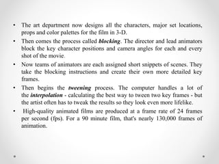 • The art department now designs all the characters, major set locations,
props and color palettes for the film in 3-D.
• Then comes the process called blocking. The director and lead animators
block the key character positions and camera angles for each and every
shot of the movie.
• Now teams of animators are each assigned short snippets of scenes. They
take the blocking instructions and create their own more detailed key
frames.
• Then begins the tweening process. The computer handles a lot of
the interpolation - calculating the best way to tween two key frames - but
the artist often has to tweak the results so they look even more lifelike.
• High-quality animated films are produced at a frame rate of 24 frames
per second (fps). For a 90 minute film, that's nearly 130,000 frames of
animation.
 