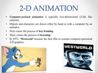 2-D ANIMATION
• Computer-assisted animation is typically two-dimensional (2-D), like
cartoons.
• Objects and characters are drawn either by hand or with a computer by an
animator.
• Next comes the process of key framing.
• Then, comes the process of tweening.
• In 1973, "Westworld" became the first film to contain computer-generated
2-D graphics.
 