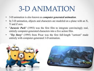 3-D ANIMATION
• 3-D animation is also known as computer generated animation.
• In 3-D animation, objects and characters are modeled on a plane with an X,
Y and Z axis.
• "Jurassic Park" (1993) was the first film to integrate convincingly real,
entirely computer-generated characters into a live action film.
• "Toy Story" (1995) from Pixar was the first full-length "cartoon" made
entirely with computer-generated 3-D animation.
 