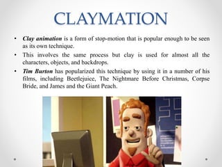 CLAYMATION
• Clay animation is a form of stop-motion that is popular enough to be seen
as its own technique.
• This involves the same process but clay is used for almost all the
characters, objects, and backdrops.
• Tim Burton has popularized this technique by using it in a number of his
films, including Beetlejuice, The Nightmare Before Christmas, Corpse
Bride, and James and the Giant Peach.
 