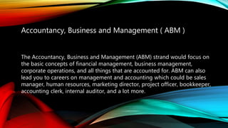 Accountancy, Business and Management ( ABM )
The Accountancy, Business and Management (ABM) strand would focus on
the basic concepts of financial management, business management,
corporate operations, and all things that are accounted for. ABM can also
lead you to careers on management and accounting which could be sales
manager, human resources, marketing director, project officer, bookkeeper,
accounting clerk, internal auditor, and a lot more.
 