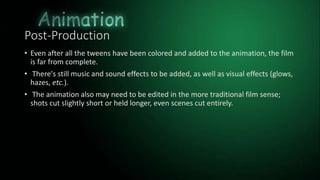 Post-Production
• Even after all the tweens have been colored and added to the animation, the film
is far from complete.
• There's still music and sound effects to be added, as well as visual effects (glows,
hazes, etc.).
• The animation also may need to be edited in the more traditional film sense;
shots cut slightly short or held longer, even scenes cut entirely.
 