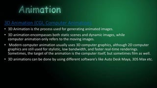 3D Animation (CGI, Computer Animation)
• 3D Animation is the process used for generating animated images.
• 3D animation encompasses both static scenes and dynamic images, while
computer animation only refers to the moving images.
• Modern computer animation usually uses 3D computer graphics, although 2D computer
graphics are still used for stylistic, low bandwidth, and faster real-time renderings.
Sometimes, the target of the animation is the computer itself, but sometimes film as well.
• 3D animations can be done by using different software’s like Auto Desk Maya, 3DS Max etc.
 