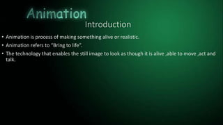 Introduction
• Animation is process of making something alive or realistic.
• Animation refers to “Bring to life”.
• The technology that enables the still image to look as though it is alive ,able to move ,act and
talk.
 