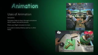 Uses of Animation
Simulators
Simulator helps to learn through animations
which makes real world process.
Pilots uses flight simulator to train.
It is used in medical field as well as in other
fields.
 