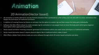 2D Animation(Vector based)
• 2D animation is mostly referred to any key framed animation that is produced on a flat surface, but can also refer to vector animations that
adopts the techniques of traditional animation.
• In addition of creating frames by frames an animator has the option to creates rigs and then moves the body parts individually.
• Software like After Effects allows to create complex rigs for animation or use puppet tools to move the body parts which gives beginner
more option when approaching animation.
• Vector based animation meaning computer generated 2D animations which uses exact same techniques as Traditional animaton.
• Vector based Animation doesn’t require physical objects like in traditional which makes it apart.
• After Effects ,Adobe Flash ,Anime studio are some software through which 2D vector based animation are done.
 