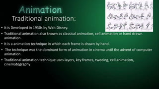 Traditional animation:
• It is Developed in 1930s by Walt Disney.
• Traditional animation also known as classical animation, cell animation or hand drawn
animation.
• It is a animation technique in which each frame is drawn by hand.
• The technique was the dominant form of animation in cinema until the advent of computer
animation.
• Traditional animation technique uses layers, key frames, tweeing, cell animation,
cinematography
 