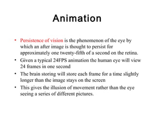 Animation
• Persistence of vision is the phenomenon of the eye by
which an after image is thought to persist for
approximately one twenty-fifth of a second on the retina.
• Given a typical 24FPS animation the human eye will view
24 frames in one second
• The brain storing will store each frame for a time slightly
longer than the image stays on the screen
• This gives the illusion of movement rather than the eye
seeing a series of different pictures.
 